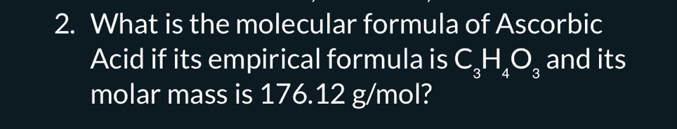 What is the molecular formula of Ascorbic 
Acid if its empirical formula is C_3H_4O_3 and its 
molar mass is 176.12 g/mol?