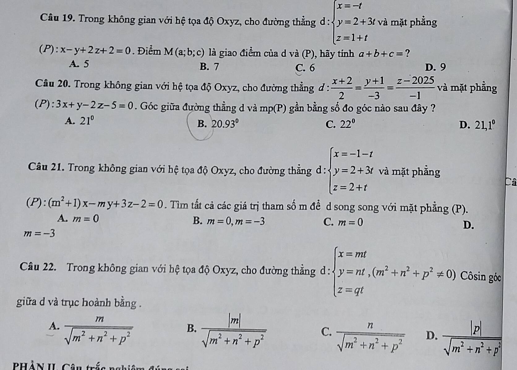 Trong không gian với hệ tọa độ Oxyz, cho đường thẳng d : beginarrayl x=-t y=2+3t z=1+tendarray. và mặt phẳng
(P):x-y+2z+2=0. Điểm M(a;b;c) là giao điểm của d và (P), hãy tính a+b+c= ?
A. 5 B. 7 C. 6 D. 9
Câu 20. Trong không gian với hệ tọa độ Oxyz, cho đường thẳng đ :  (x+2)/2 = (y+1)/-3 = (z-2025)/-1  và mặt phẳng
(P):3x+y-2z-5=0. Góc giữa đường thẳng d và : mp(r) 0 gần bằng số đo góc nào sau đây ?
A. 21° 20.93° C. 22° D. 21,1^0
B.
Câu 21. Trong không gian với hệ tọa độ Oxyz, cho đường thẳng d : beginarrayl x=-1-t y=2+3t z=2+tendarray. và mặt phẳng
Câ
(P):(m^2+1)x-my+3z-2=0. Tìm tất cả các giá trị tham số m để d song song với mặt phẳng (P).
A. m=0
B. m=0,m=-3 C. m=0
D.
m=-3
Câu 22. Trong không gian với hệ tọa độ Oxyz, cho đường thẳng d : beginarrayl x=mt y=nt,(m^2+n^2+p^2!= 0) z=qtendarray. Côsin góc
giữa d và trục hoành bằng .
A.  m/sqrt(m^2+n^2+p^2) 
B.  |m|/sqrt(m^2+n^2+p^2) 
C.  n/sqrt(m^2+n^2+p^2) 
D.  |p|/sqrt(m^2+n^2+p^2) 
PHẢN II. Câu trắc nghiê m đ ú