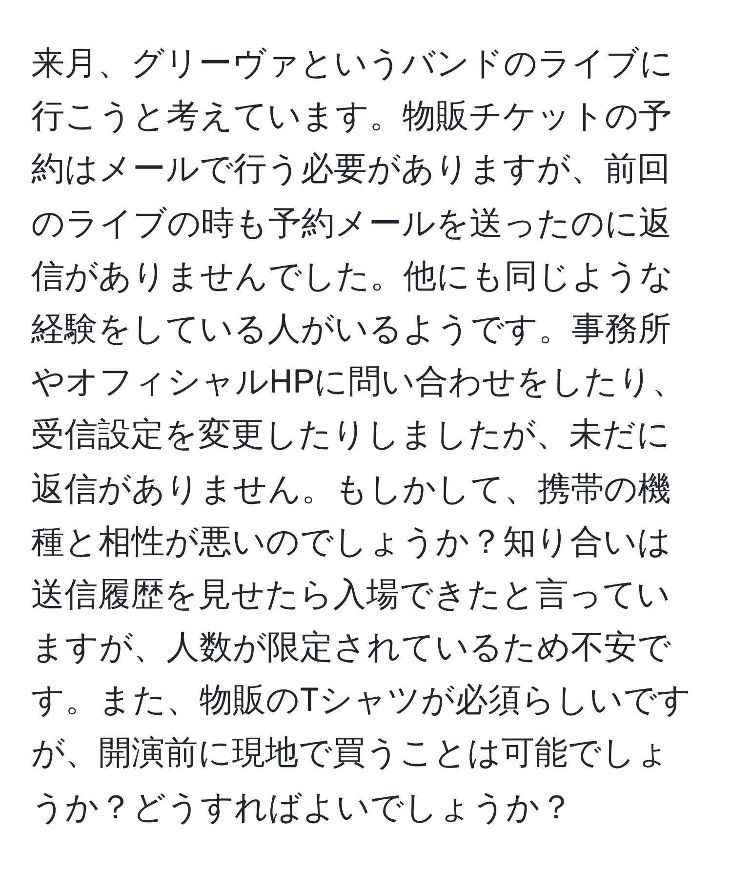 来月、グリーヴァというバンドのライブに行こうと考えています。物販チケットの予約はメールで行う必要がありますが、前回のライブの時も予約メールを送ったのに返信がありませんでした。他にも同じような経験をしている人がいるようです。事務所やオフィシャルHPに問い合わせをしたり、受信設定を変更したりしましたが、未だに返信がありません。もしかして、携帯の機種と相性が悪いのでしょうか？知り合いは送信履歴を見せたら入場できたと言っていますが、人数が限定されているため不安です。また、物販のTシャツが必須らしいですが、開演前に現地で買うことは可能でしょうか？どうすればよいでしょうか？