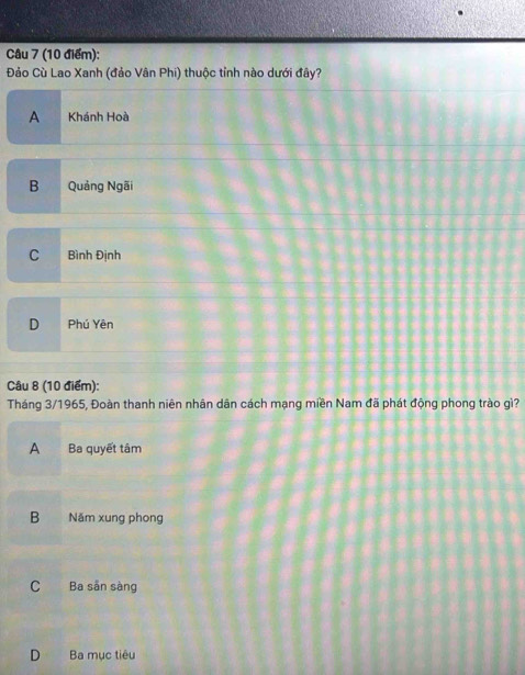 Đảo Cù Lao Xanh (đảo Vân Phi) thuộc tỉnh nào dưới đây?
A Khánh Hoà
B Quảng Ngãi
C Bình Định
D Phú Yên
Câu 8 (10 điểm):
Tháng 3/1965, Đoàn thanh niên nhân dân cách mạng miền Nam đã phát động phong trào gì?
A Ba quyết tâm
B Năm xung phong
C Ba sẵn sàng
D Ba mục tiêu