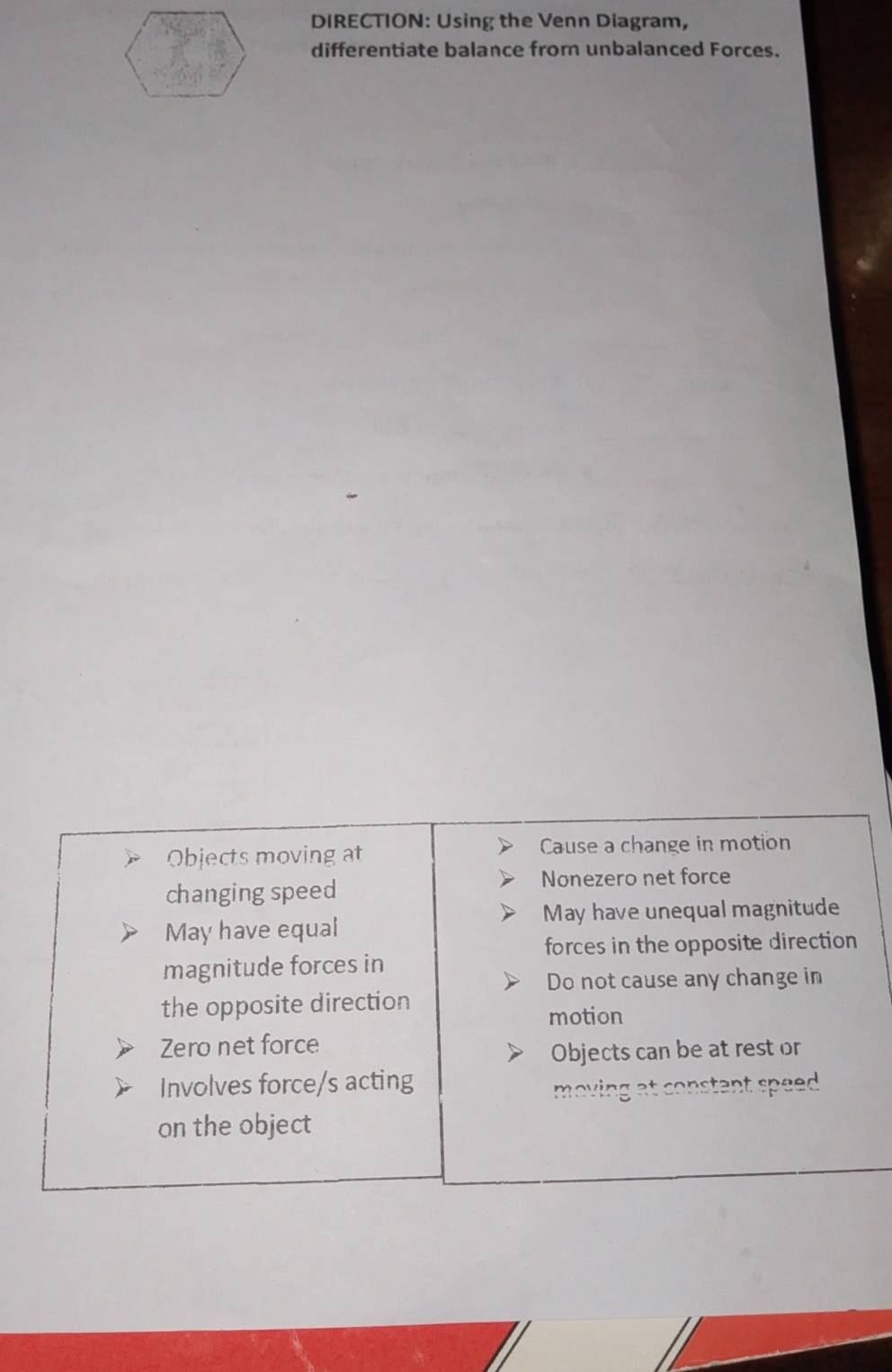 DIRECTION: Using the Venn Diagram,
differentiate balance from unbalanced Forces.
Objects moving at Cause a change in motion
changing speed
Nonezero net force
May have unequal magnitude
May have equal
forces in the opposite direction
magnitude forces in
Do not cause any change in
the opposite direction
motion
Zero net force
Objects can be at rest or
Involves force/s acting
moving at constant speed .
on the object