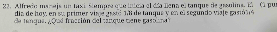 Alfredo maneja un taxi. Siempre que inicia el día llena el tanque de gasolina. El (1 pur 
día de hoy, en su primer viaje gastó 1/8 de tanque y en el segundo viaje gastó1/4
de tanque. ¿Qué fracción del tanque tiene gasolina?