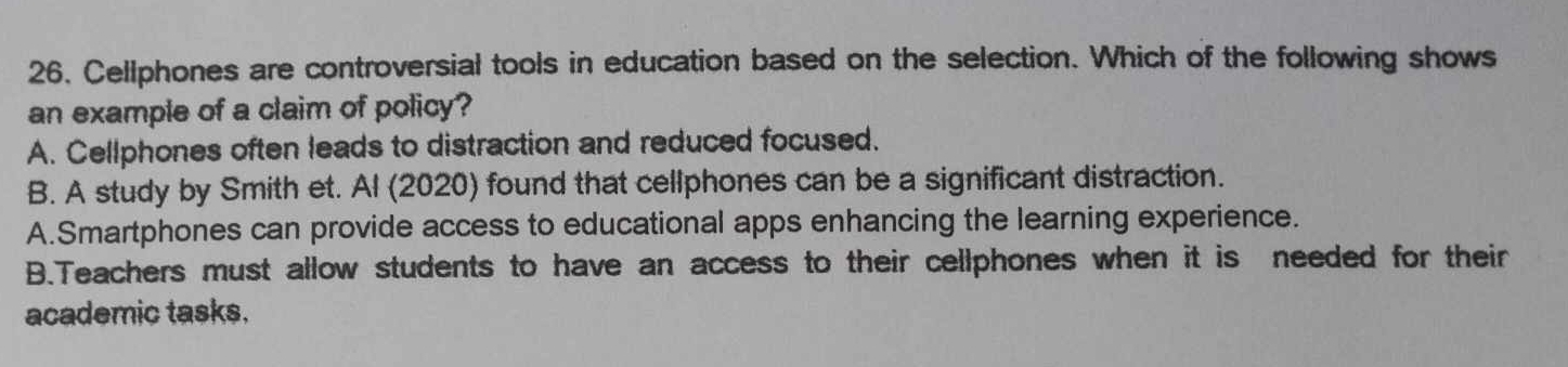 Cellphones are controversial tools in education based on the selection. Which of the following shows
an example of a claim of policy?
A. Cellphones often leads to distraction and reduced focused.
B. A study by Smith et. Al (2020) found that cellphones can be a significant distraction.
A.Smartphones can provide access to educational apps enhancing the learning experience.
B.Teachers must allow students to have an access to their cellphones when it is needed for their
academic tasks.