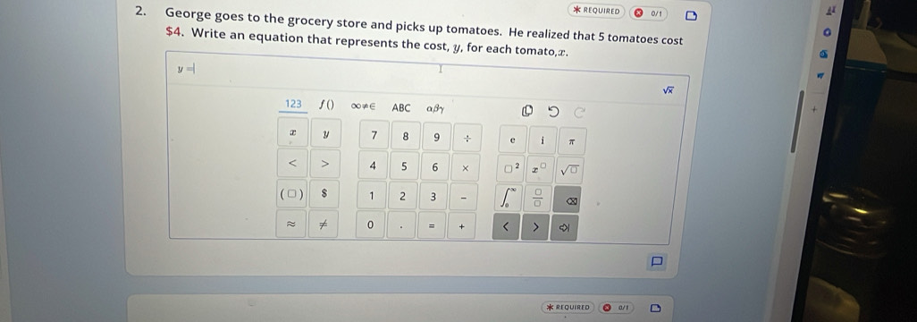 REQUIRED 0/1 
2. George goes to the grocery store and picks up tomatoes. He realized that 5 tomatoes cost
$4. Write an equation that represents the cost, y, for each tomato, x.
123 f() ∞≠∈ ABC αβγ
y 7 8 9 π
< 4</tex> 5 6 × 
( □ ) s 1 2 3 
≈ 0 = + 
* REQUIRED a