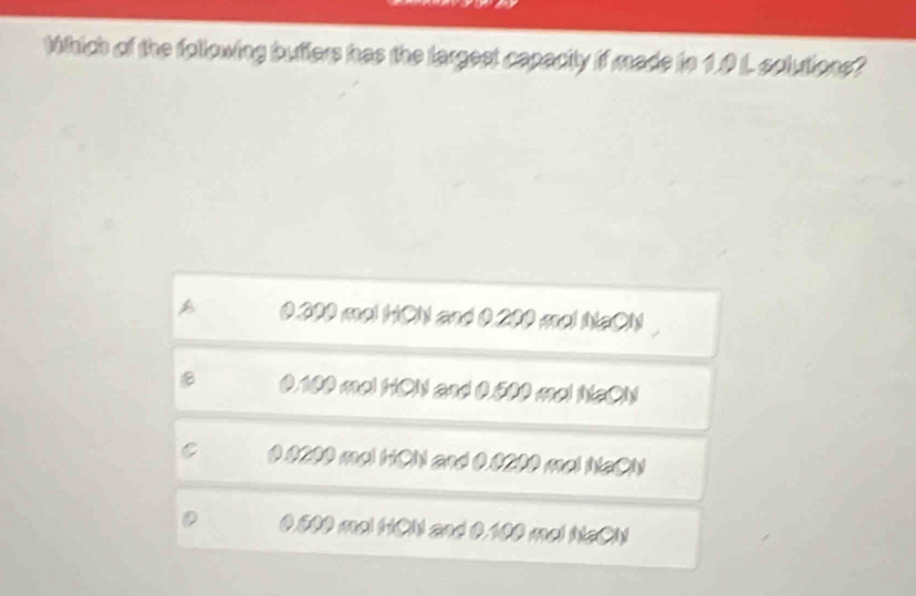 Which of the following buffers has the largest capacity if made tn 1.0 L solutions?
0.200 mo! HCN and 0.200 mol NaON
B 0.100 mol HON and 0.500 mal NaON
00200 mel hCN and 0.0200 mel NaCN
0.500 mol HCN and 0.100 mel NaON