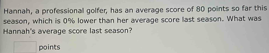 Hannah, a professional golfer, has an average score of 80 points so far this 
season, which is 0% lower than her average score last season. What was 
Hannah's average score last season? 
□ points