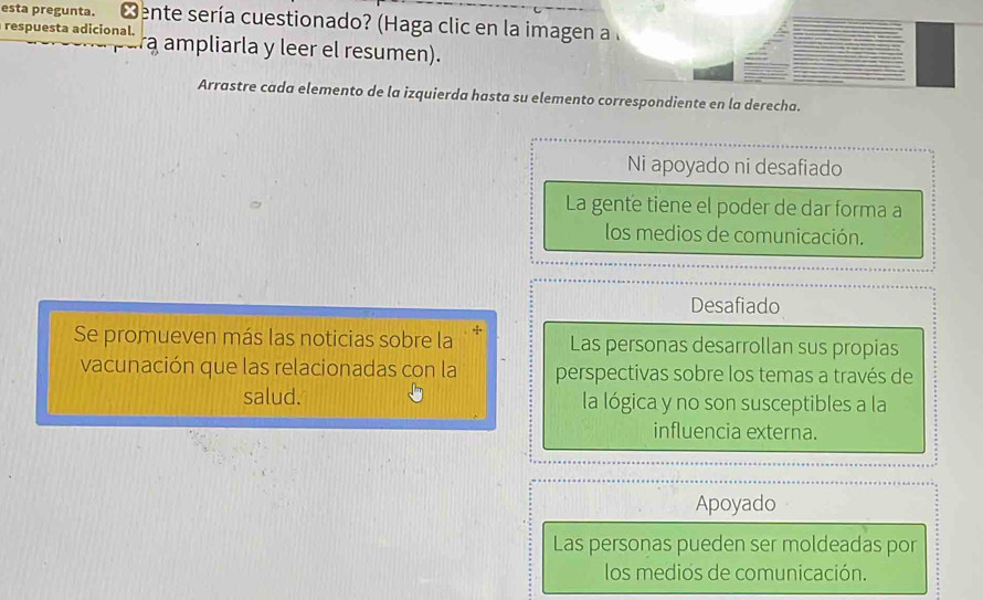 esta pregunta. Mente sería cuestionado? (Haga clic en la imagen a l
respuesta adicional. a ampliarla y leer el resumen).
Arrastre cada elemento de la izquierda hasta su elemento correspondiente en la derecha.
Ni apoyado ni desafiado
La gente tiene el poder de dar forma a
los medios de comunicación.
Desafiado
Se promueven más las noticias sobre la Las personas desarrollan sus propias
vacunación que las relacionadas con la perspectivas sobre los temas a través de
salud. la lógica y no son susceptibles a la
influencia externa.
Apoyado
Las personas pueden ser moldeadas por
los medios de comunicación.