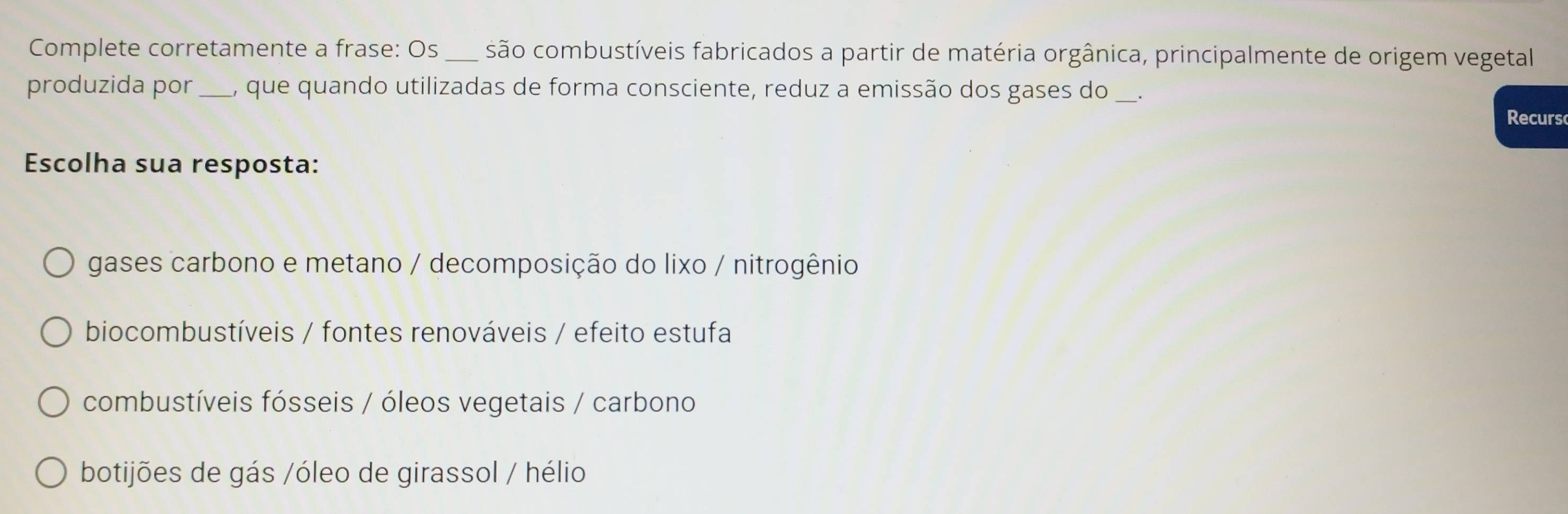 Complete corretamente a frase: Os _são combustíveis fabricados a partir de matéria orgânica, principalmente de origem vegetal
produzida por_ 1, que quando utilizadas de forma consciente, reduz a emissão dos gases do
Recurs
Escolha sua resposta:
gases carbono e metano / decomposição do lixo / nitrogênio
biocombustíveis / fontes renováveis / efeito estufa
combustíveis fósseis / óleos vegetais / carbono
botijões de gás /óleo de girassol / hélio