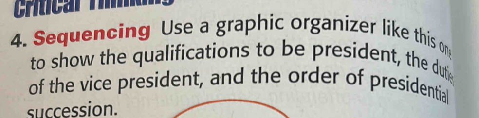 Critcar Ti 
4. Sequencing Use a graphic organizer like this on 
to show the qualifications to be president, the duti 
of the vice president, and the order of presidential 
succession.