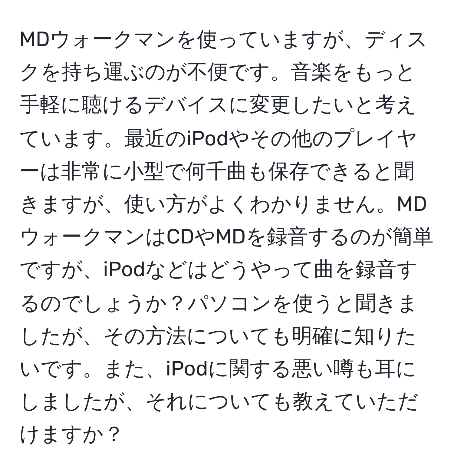 MDウォークマンを使っていますが、ディスクを持ち運ぶのが不便です。音楽をもっと手軽に聴けるデバイスに変更したいと考えています。最近のiPodやその他のプレイヤーは非常に小型で何千曲も保存できると聞きますが、使い方がよくわかりません。MDウォークマンはCDやMDを録音するのが簡単ですが、iPodなどはどうやって曲を録音するのでしょうか？パソコンを使うと聞きましたが、その方法についても明確に知りたいです。また、iPodに関する悪い噂も耳にしましたが、それについても教えていただけますか？