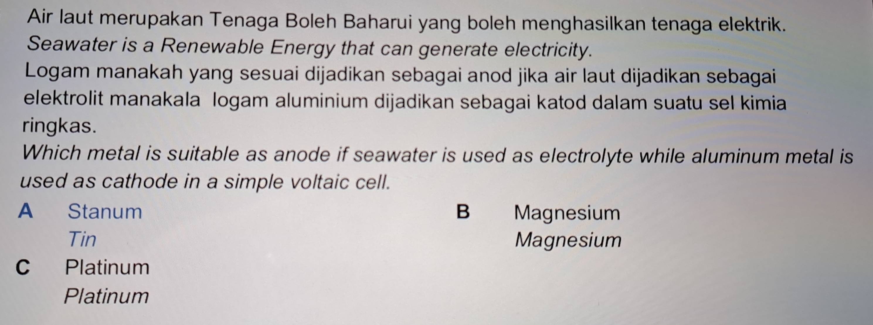 Air laut merupakan Tenaga Boleh Baharui yang boleh menghasilkan tenaga elektrik.
Seawater is a Renewable Energy that can generate electricity.
Logam manakah yang sesuai dijadikan sebagai anod jika air laut dijadikan sebagai
elektrolit manakala logam aluminium dijadikan sebagai katod dalam suatu sel kimia
ringkas.
Which metal is suitable as anode if seawater is used as electrolyte while aluminum metal is
used as cathode in a simple voltaic cell.
A Stanum B Magnesium
Tin Magnesium
C Platinum
Platinum