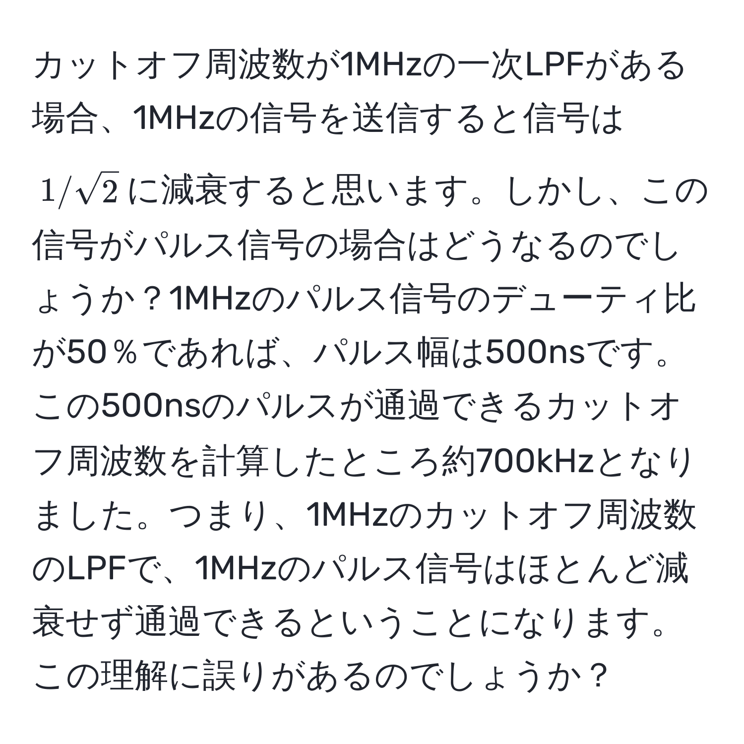 カットオフ周波数が1MHzの一次LPFがある場合、1MHzの信号を送信すると信号は$1/sqrt(2)$に減衰すると思います。しかし、この信号がパルス信号の場合はどうなるのでしょうか？1MHzのパルス信号のデューティ比が50％であれば、パルス幅は500nsです。この500nsのパルスが通過できるカットオフ周波数を計算したところ約700kHzとなりました。つまり、1MHzのカットオフ周波数のLPFで、1MHzのパルス信号はほとんど減衰せず通過できるということになります。この理解に誤りがあるのでしょうか？