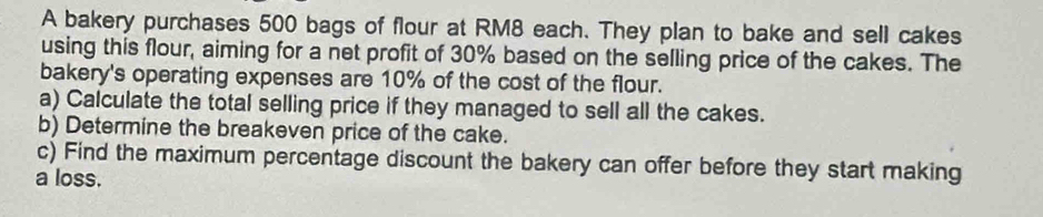 A bakery purchases 500 bags of flour at RM8 each. They plan to bake and sell cakes 
using this flour, aiming for a net profit of 30% based on the selling price of the cakes. The 
bakery's operating expenses are 10% of the cost of the flour. 
a) Calculate the total selling price if they managed to sell all the cakes. 
b) Determine the breakeven price of the cake. 
c) Find the maximum percentage discount the bakery can offer before they start making 
a loss.