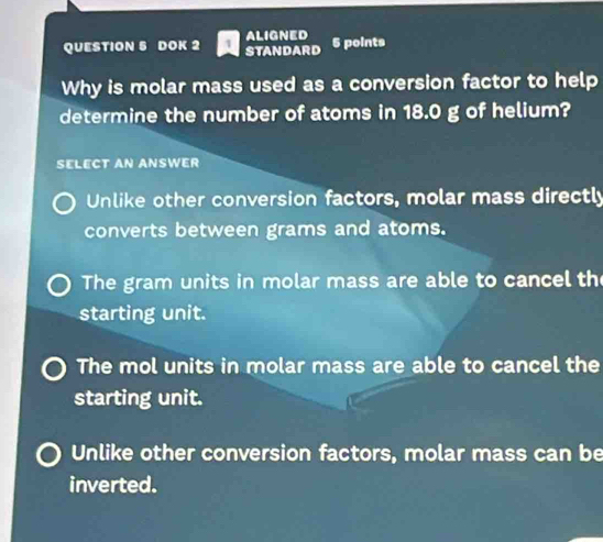 aligned
QUESTION S DOK 2 STANDARD 5 points
Why is molar mass used as a conversion factor to help
determine the number of atoms in 18.0 g of helium?
SELECT AN ANSWER
Unlike other conversion factors, molar mass directly
converts between grams and atoms.
The gram units in molar mass are able to cancel th
starting unit.
The mol units in molar mass are able to cancel the
starting unit.
Unlike other conversion factors, molar mass can be
inverted.