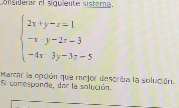 Considerar el siguiente sistema.
beginarrayl 2x+y-z=1 -x-y-2z=3 -4x-3y-3z=5endarray.
Marcar la opción que mejor describa la solución. 
Si corresponde, dar la solución.