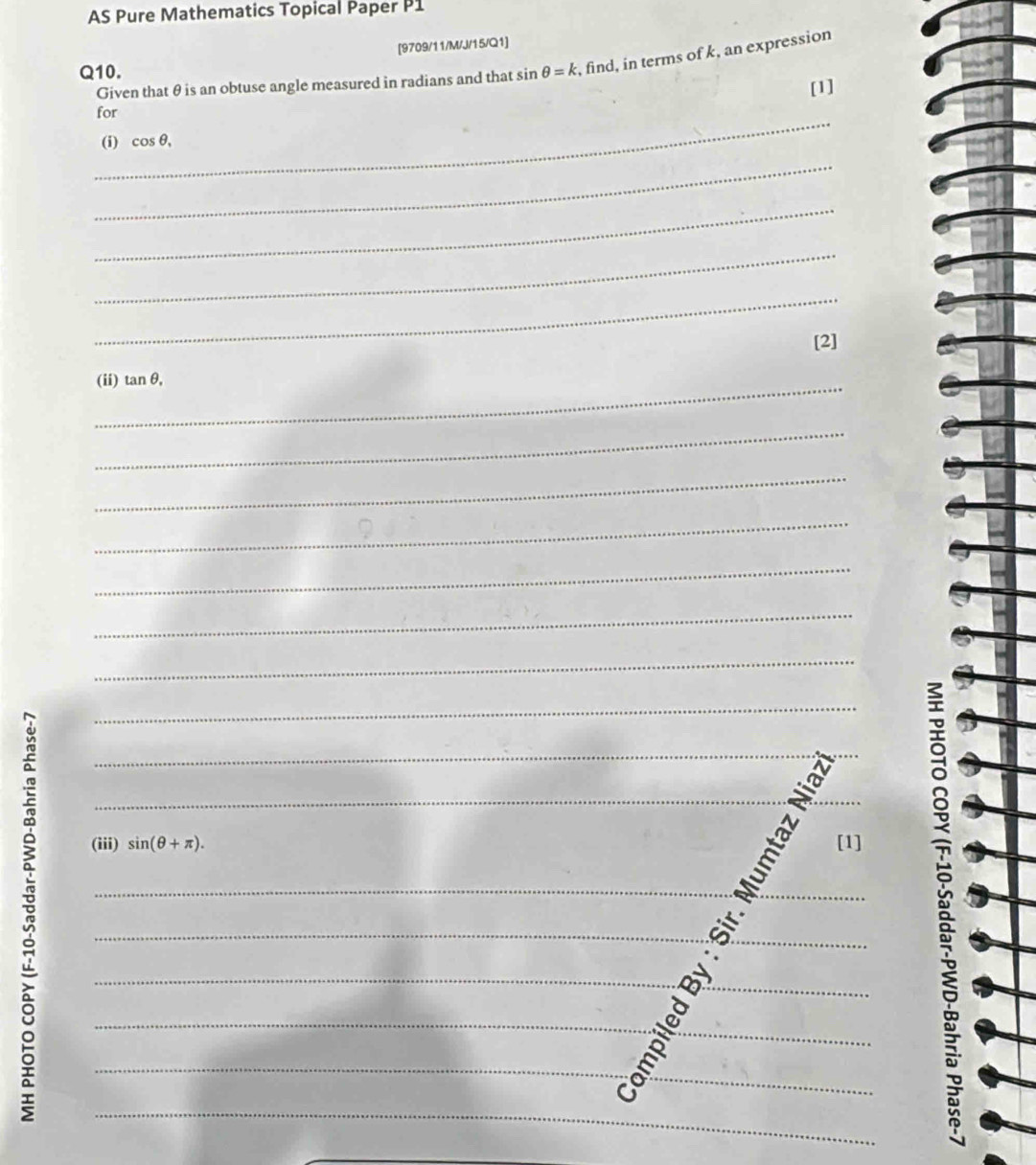 AS Pure Mathematics Topical Paper P1 
[9709/11/M/J/15/Q1] 
Q10. sin θ =k , find, in terms of k, an expression 
Given that θ is an obtuse angle measured in radians and that 
_ 
for [1] 
(i) cos θ , 
_ 
_ 
_ 
_ 
[2] 
_(ii) tan θ. 
_ 
_ 
_ 
_ 
_ 
_ 
_ 
_ 
(iii) sin (θ +π ). [1] 
_ 
____