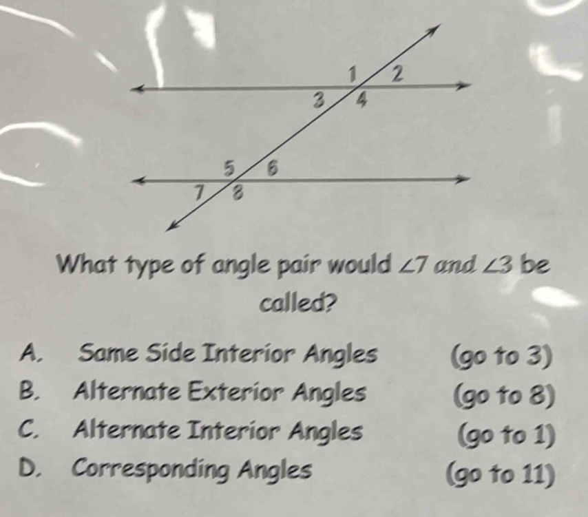 What type of angle pair would ∠ 7 and ∠ 3 be
called?
A. Same Side Interior Angles (go to 3)
B. Alternate Exterior Angles (go to 8)
C. Alternate Interior Angles (go to 1)
D. Corresponding Angles (go to 11)