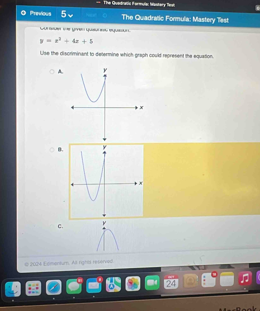 The Quadratic Formula: Mastery Test 
Previous 5 hear The Quadratic Formula: Mastery Test 
Consider the given quauratic equation.
y=x^2+4x+5
Use the discriminant to determine which graph could represent the equation. 
A. 
B. 
C.
y
2024 Edmentum. All rights reserved. 
24