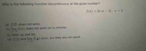 Why is the following function discontinuous at the given number?
f(x)=ln |x-2|, x=2
(a f(2) does not exist.
(b) limlimits _xto 2f(x) does not exist (or is infinite).
(c) Both (a) and (b).
d f(2) and limlimits _xto 2f(x) exist, but they are not equal.