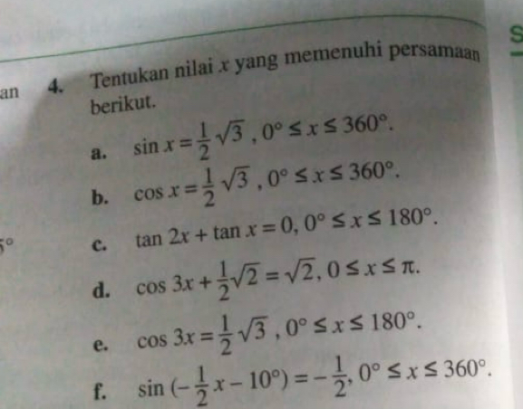 an 4. Tentukan nilai x yang memenuhi persamaan 
berikut. 
a. sin x= 1/2 sqrt(3), 0°≤ x≤ 360°. 
b. cos x= 1/2 sqrt(3), 0°≤ x≤ 360°. 
^circ  c. tan 2x+tan x=0, 0°≤ x≤ 180°. 
d. cos 3x+ 1/2 sqrt(2)=sqrt(2), 0≤ x≤ π. 
e. cos 3x= 1/2 sqrt(3), 0°≤ x≤ 180°. 
f. sin (- 1/2 x-10°)=- 1/2 , 0°≤ x≤ 360°.