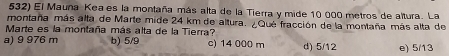 El Mauna Keaes la montaña más alta de la Tierra y mide 10 000 metros de altura. La
montaña más alta de Marte mide 24 km de altura. ¿Qué fracción de la montaña más alta de
Marte es la montaña más alta de la Tierra?
a) 9 976 m b) 5/9 c) 14 000 m d) 5/12 e) 5/13