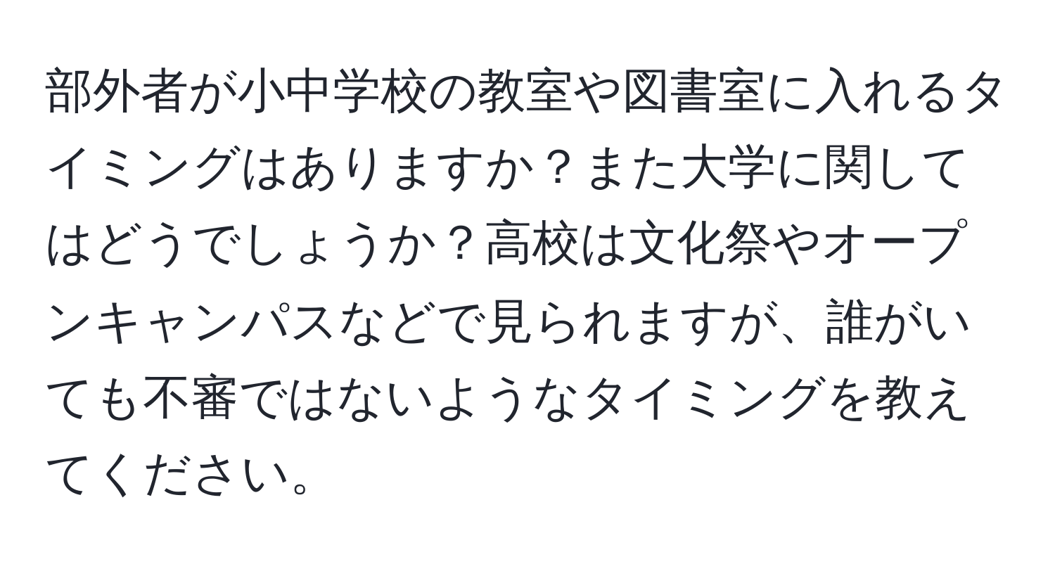 部外者が小中学校の教室や図書室に入れるタイミングはありますか？また大学に関してはどうでしょうか？高校は文化祭やオープンキャンパスなどで見られますが、誰がいても不審ではないようなタイミングを教えてください。