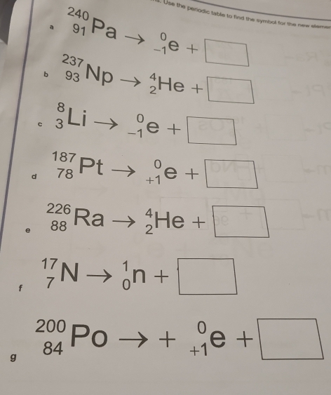 Use the periodic table to find the symbol for the new elemer 
。 _(91)^(240)Pato _(-1)^0e+□
b _(93)^(237)Npto _2^(4He+□
c _3^8Lito _(-1)^0e+□
d _(78)^(187)Ptto _(+1)^0e+□
e _(88)^(226)Rato _2^4He+□
f _7^(17)Nto _0^1n+□
^circ) 
g _(84)^(200)Poto +_(+1)^0e+□