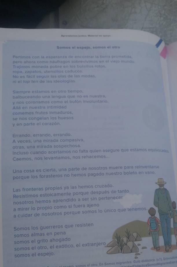 Aprendomos juntos. Material de sprys
Somos el espejo, somos el otro
Partimos con la esperanza de encontrar la tierra prometida,
pero ahora como náufragos sobrevivimos en el viejo mundo
Trajimos moneda pobre en los bolsillos rotos.
ropa, zapatos, utensílios caducos.
No es fácil seguir las olas de las modas,
ni el top ten de las ideologias.
Siempre estamos en otro tiempo,
balbuceando una lengua que no es nuestra,
y nos coronamos como el bufón involuntario.
Allá en nuestra intimidad
comemos frutos inmaduros,
se nos congelan los huesos
y en parte el corazón.
Errando, errando, errando.
A veces, una mirada compasiva,
otras, una mirada sospechosa.
Incluso cuando acertamos no falta quien asegure que estamos equivocados
Caemos, nos levantamos, nos rehacemos...
Una cosa es cierta, una parte de nosotros muere para reinventarse
porque los forasteros no hemos pagado nuestro boleto en vano.
Las fronteras propias ya las hemos cruzado.
Resistimos estoicamente porque después de tanto
nosotros hemos aprendido a ser sin pertenecer
a mirar lo propio como si fuera ajeno
a cuidar de nosotros porque somos lo único que tenemos.
Somos los guerreros que resisten
somos almas en pena
somos el grito ahogado
somos el otro, el exótico, el extranjero
somos el espejo.
rnein samos el otro. En Somos migrantes. Guía didáctico. (s.f.). Enbeculbur
i eida d Didactica Somos Migrante Expo