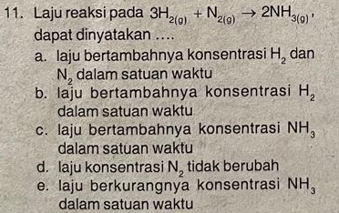 Laju reaksi pada 3H_2(g)+N_2(g)to 2NH_3(g), 
dapat dinyatakan ....
a. laju bertambahnya konsentrasi H_2 dan
N_2 dalam satuan waktu
b. laju bertambahnya konsentrasi H_2
dalam satuan waktu
c. laju bertambahnya konsentrasi NH_3
dalam satuan waktu
d. laju konsentrasi N_2 tidak berubah
e. laju berkurangnya konsentrasi NH_3
dalam satuan waktu