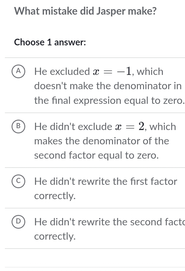 What mistake did Jasper make?
Choose 1 answer:
A He excluded x=-1 , which
doesn't make the denominator in
the final expression equal to zero.
B He didn't exclude x=2 , which
makes the denominator of the
second factor equal to zero.
C He didn't rewrite the first factor
correctly.
He didn't rewrite the second facto
correctly.