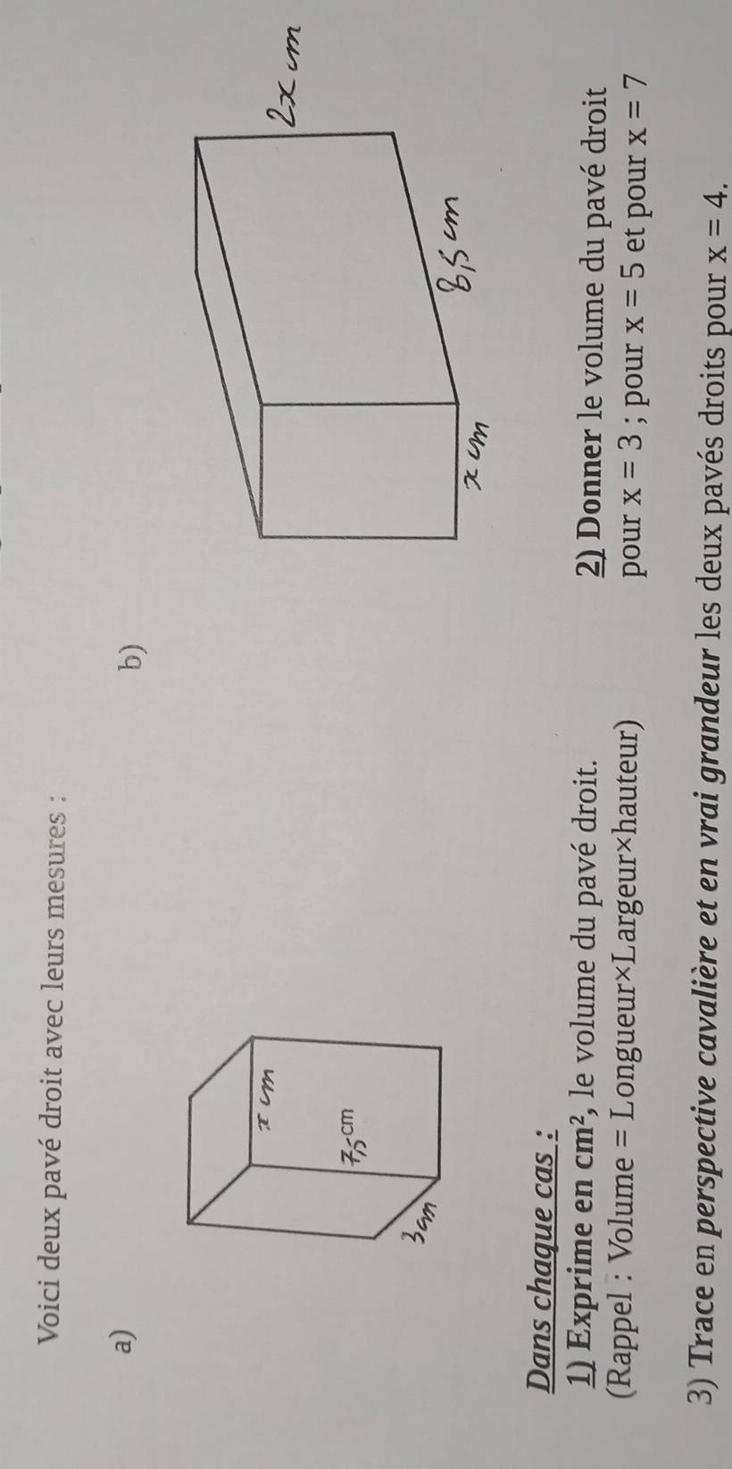 Voici deux pavé droit avec leurs mesures : 
a) 
b) 
Dans chaque cas : 
1) Exprime en cm^2 , le volume du pavé droit. 2) Donner le volume du pavé droit 
(Rappel : Volume = Longueur×Largeur×hauteur) pour x=3; pour x=5 et pour x=7
3) Trace en perspective cavalière et en vrai grandeur les deux pavés droits pour x=4.