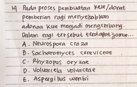 Pada proses pembuatan kele/ donat
pemberian ragi menyebabkan
adonan kue menjadi meng(mbang.
Dalam ragi tersebut terdapat gamu. . .
A. Neurospora craza
B. Sacharomyces cereviceae
C. Phyzopus oryzae
D. Voluariela volvaceae
E. Aspergillus wentii