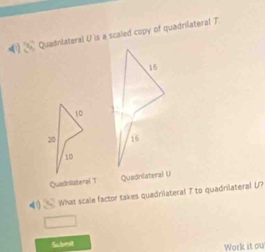 Quadnlateral U is a scaled copy of quadrilateral T.

16
10
20
16
10
Quadrilateral T Quadrilateral U
a What scale factor takes quadrilateral T to quadrilateral U? 
Submit 
Work it ou