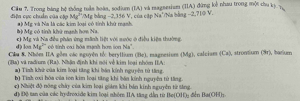 Trong bảng hệ thống tuần hoàn, sodium (IA) và magnesium (IIA) đứng kề nhau trong một chu kỳ. Từ 
điện cực chuẩn của cặp Mg^(2+)/Mg bằng −2, 356 V, của cặp Na⁺/Na bằng −2, 710 V. 
a) Mg và Na là các kim loại có tính khử mạnh. 
b) Mg có tính khử mạnh hơn Na. 
c) Mg và Na đều phản ứng mãnh liệt với nước ở điều kiện thường. 
d) Ion Mg^(2+) có tính oxi hóa mạnh hơn ion Na*. 
Câu 8. Nhóm IIA gồm các nguyên tố: beryllium (Be), magnesium (Mg), calcium (Ca), strontium (Sr), barium 
(Ba) và radium (Ra). Nhận định khi nói về kim loại nhóm IIA: 
a) Tính khử của kim loại tăng khi bán kính nguyên tử tăng. 
b) Tính oxi hóa của ion kim loại tăng khi bán kính nguyên tử tăng. 
c) Nhiệt độ nóng chảy của kim loại giảm khi bán kính nguyên tử tăng. 
d) Độ tan của các hydroxide kim loại nhóm IIA tăng dần từ Be(OH)_2 đến Ba(OH)_2.