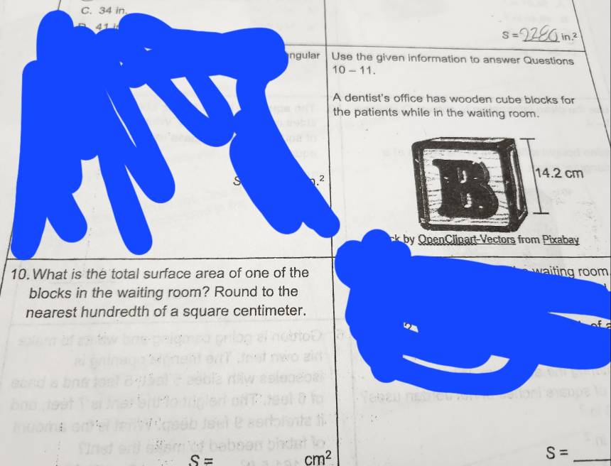 34 in
41
S= _ in.^2
ingular Use the given information to answer Questions
10-11. 
A dentist's office has wooden cube blocks for
the patients while in the waiting room.
s .2
14.2 cm
plinart V ectors from ixaby
10. What is the total surface area of one of the
blocks in the waiting room? Round to the
nearest hundredth of a square centimeter.
S=
cm^2
_ S=