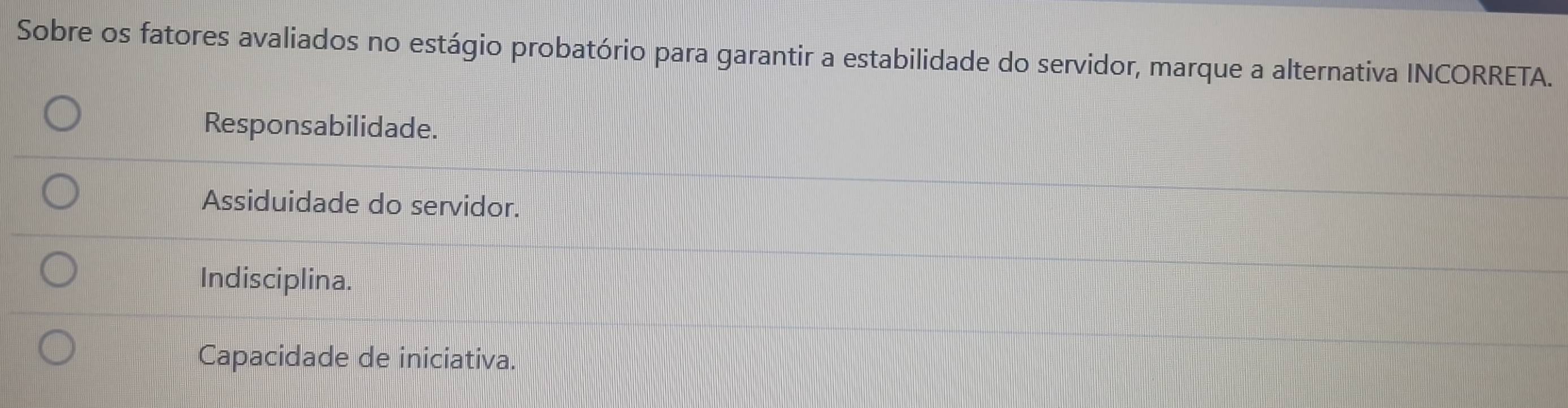 Sobre os fatores avaliados no estágio probatório para garantir a estabilidade do servidor, marque a alternativa INCORRETA.
Responsabilidade.
Assiduidade do servidor.
Indisciplina.
Capacidade de iniciativa.