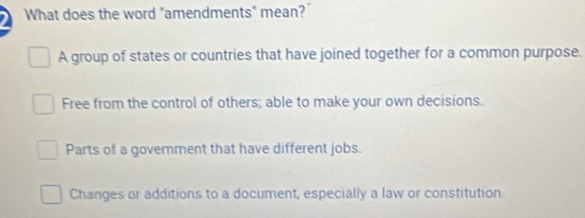 What does the word "amendments" mean?
A group of states or countries that have joined together for a common purpose.
Free from the control of others; able to make your own decisions.
Parts of a government that have different jobs.
Changes or additions to a document, especially a law or constitution.