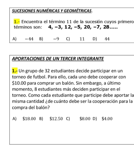 SUCESIONES NUMÉRICAS Y GEOMÉTRICAS.
1.- Encuentra el término 11 de la sucesión cuyos primero
términos son: 4, −3, 12, −5, 20, −7, 28.....
A) -44 B) -9 C) 11 D) 44
APORTACIONES DE UN TERCER INTEGRANTE
1.- Un grupo de 32 estudiantes decide participar en un
torneo de futbol. Para ello, cada uno debe cooperar con
$10.00 para comprar un balón. Sin embargo, a último
momento, 8 estudiantes más deciden participar en el
torneo. Como cada estudiante que participe debe aportar la
misma cantidad ¿de cuánto debe ser la cooperación para la
compra del balón?
A) $18.00 B) $12.50 C) $8.00 D) $4.00