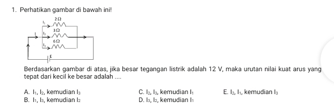 Perhatikan gambar di bawah ini!
Berdasarkan gambar di atas, jika besar tegangan listrik adalah 12 V, maka urutan nilai kuat arus yang
tepat dari kecil ke besar adalah ....
A. l_1,l_2, , kemudian l_3 C. I_2,I_3, kemudian l_1 E. l_2,l_1 , kemudian l_3
B. I1, l₃, kemudian I2 D. I₃, I₂, kemudian I