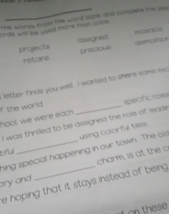 the words from the word bank and complete the ses
ords will be used more than once.
projects assigned mosoics
retains precious demolition
letter finds you well. I wanted to share some exc
f the world
hool, we were each _specific roles
I was thrilled to be assigned the role of leadi 
using colorful tiles
hing special happening in our town. The old
tiful
charm, is at th e c
pry and
e hoping that it stays instead of being .
h es
