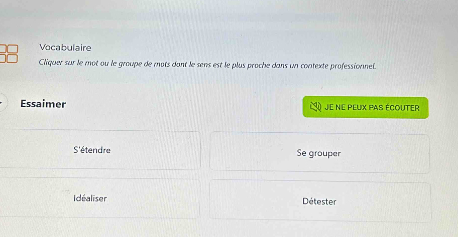 Vocabulaire 
Cliquer sur le mot ou le groupe de mots dont le sens est le plus proche dans un contexte professionnel. 
Essaimer JE NE PEUX PAS ÉCOUTER 
S'étendre Se grouper 
Idéaliser Détester