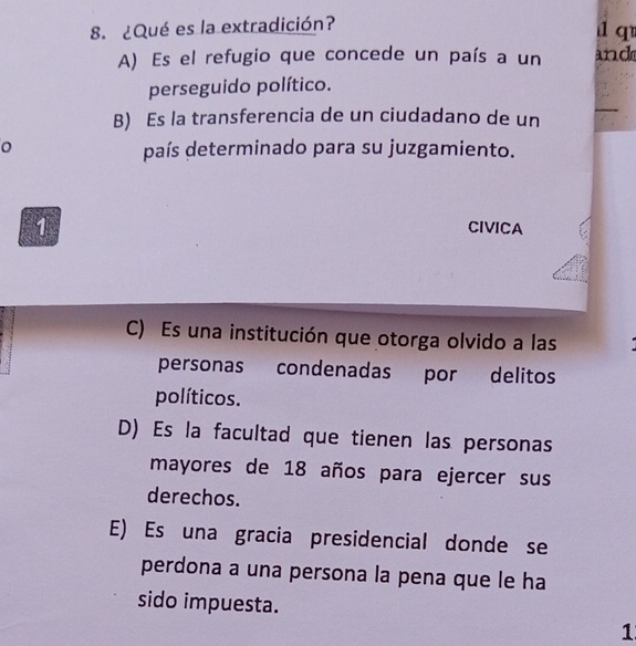 ¿Qué es la extradición? 1 q
A) Es el refugio que concede un país a un and
perseguido político.
B) Es la transferencia de un ciudadano de un
país determinado para su juzgamiento.
1
CIVICA
C) Es una institución que otorga olvido a las
personas condenadas por delitos
políticos.
D) Es la facultad que tienen las personas
mayores de 18 años para ejercer sus
derechos.
E) Es una gracia presidencial donde se
perdona a una persona la pena que le ha
sido impuesta.
1