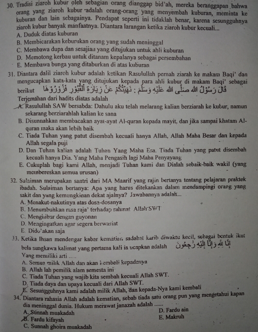 Tradisi ziaroh kubur oleh sebagian orang dianggap bid'ah, mereka beranggapan bahwa
orang yang ziaroh kubur adalah orang-orang yang menyembah kuburan, meminta ke
kuburan dan lain sebagainya. Pendapat seperti ini tidaklah benar, karena sesungguhnya
ziaroh kubur banyak mánfaatnya. Diantara larangan ketika ziaroh kubur kecuali...
A. Duduk diatas kuburan
B. Membicarakan keburukan orang yang sudah meninggal
C. Membawa dupa dan sesajian yang ditujukan untuk ahli kuburan
D. Memotong kerbau untuk ditanam kepalanya sebagai persembahan
E. Membawa bunga yang ditaburkan di atas kuburan
31. Diantara dalil ziaroh kubur adalah ketikan Rasulullah pernah ziarah ke makam Baqi’ dan
mengucapkan kata-kata yang ditujukan kepada para ahli kubur di makam Baqi’ sebagai
berikut
Terjemahan dari hadits diatas adalah
A. Rasulullah SAW bersabda: Dahulu aku telah melarang kalian berziarah ke kubur, namun
sekarang berziarahlah kalian ke sana
B. Disunnahkan membacakan ayat-ayat Al-quran kepada mayit, dan jika sampai khatam A!-
quran maka akan lebih baik
C. Tiada Tuhan yang patut disembah kecuali hanya Allah, Allah Maha Besar dan kepada
Allah segala puji
D. Dan Tuhan kalian adalah Tuhan Yang Maha Esa. Tiada Tuhan yang patut disembah
kecuali hanya Dia. Yang Maha Pengasih lagi Maba Penyayang
E. Cukuplah bagi kami Allah, menjadi Tuhan kami dan Dialah sebaik-baik wakil (yang
mcmbereskan semua urusan)
32. Sulaiman merupakan santri dari MA Maarif yang rajin bertanya tentang pelajaran praktek
ibadah. Sulaiman bertanya: Apa yang harus ditekankan dalam mendampingi orang yang
sakit dan yang kemungkinan dekat ajalnya? Jawabannya adalah...
A. Menakut-nakutinya atas dos2-dosanya
B. Menumbuhkan rasa raja’ terhadap rahmat Allah SWT
C. Mengilibur dengan guyonan
D. Mengingatkan agar segera berwasiat
E. Dido'akan saja
33. Ketika Ihsan mendengar kabar kematian sadabat karib diwaktu kecil, sebagai bentuk ikut
bela sungkawa kalimat yang pertama ka!i ia ucapkan adalah
Yang memiliki arti ...
A. Semua milk Allah dan akan kembali kepadanya
B. Allah lah pemilik alam semesta ini
C. Tiada Tuhan yang wajib kita sembah kecuali Allah SWT.
D Tiada daya dan upaya kecuali dari Allah SWT.
E. Sesungguhnya kami adalah milik Allah, dan kepada-Nya kami kembali
34. Diantara rahasia Allah adalah kematian, sebab tiada satu orang pun yang mengetahui kapan
dia meninggal dunia. Hukum merawat janazah adalah .  
A. Sunnah muakadah
D. Fardu ain
B. Fardu kifayah
E. Makruh
C, Sunnah ghoira muakadah