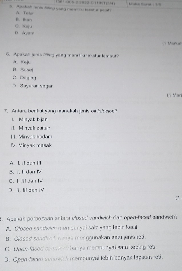 1561-005-2:2022-C11/KT(3/4) Muka Surat : 3/5
5. Apakah jenis filling yang memiliki tekstur pejal?
A. Telur
B. Ikan
C. Keju
D. Ayam
(1 Markal
6. Apakah jenis filling yang memiliki tekstur lembut?
A. Keju
B. Sosej
C. Daging
D. Sayuran segar
(1 Mar
7. Antara berikut yang manakah jenis oil infusion?
I. Minyak bijan
II. Minyak zaitun
III. Minyak badam
IV. Minyak masak
A. I, II dan III
B. I. II dan IV
C. I, III dan IV
D. II, III dan IV
(1
3. Apakah perbezaan antara closed sandwich dan open-faced sandwich?
A. Closed sandwich mempunyai saiz yang lebih kecil.
B. Closed sandiwch hanya menggunakan satu jenis roti.
C. Open-faced sandwich hanya mempunyai satu keping roti.
D. Open-faced sandwich mempunyai lebih banyak lapisan roti.