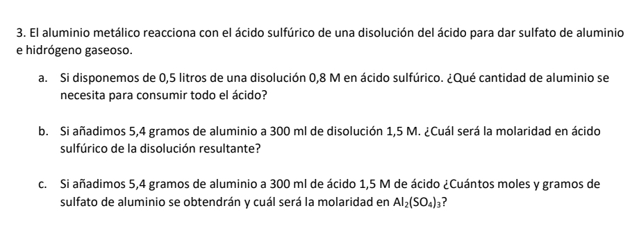 El aluminio metálico reacciona con el ácido sulfúrico de una disolución del ácido para dar sulfato de aluminio 
e hidrógeno gaseoso. 
a. Si disponemos de 0,5 litros de una disolución 0,8 M en ácido sulfúrico. ¿Qué cantidad de aluminio se 
necesita para consumir todo el ácido? 
b. Si añadimos 5,4 gramos de aluminio a 300 ml de disolución 1,5 M. ¿Cuál será la molaridad en ácido 
sulfúrico de la disolución resultante? 
c. Si añadimos 5,4 gramos de aluminio a 300 ml de ácido 1,5 M de ácido ¿Cuántos moles y gramos de 
sulfato de aluminio se obtendrán y cuál será la molaridad en Al_2(SO_4)_3 ?