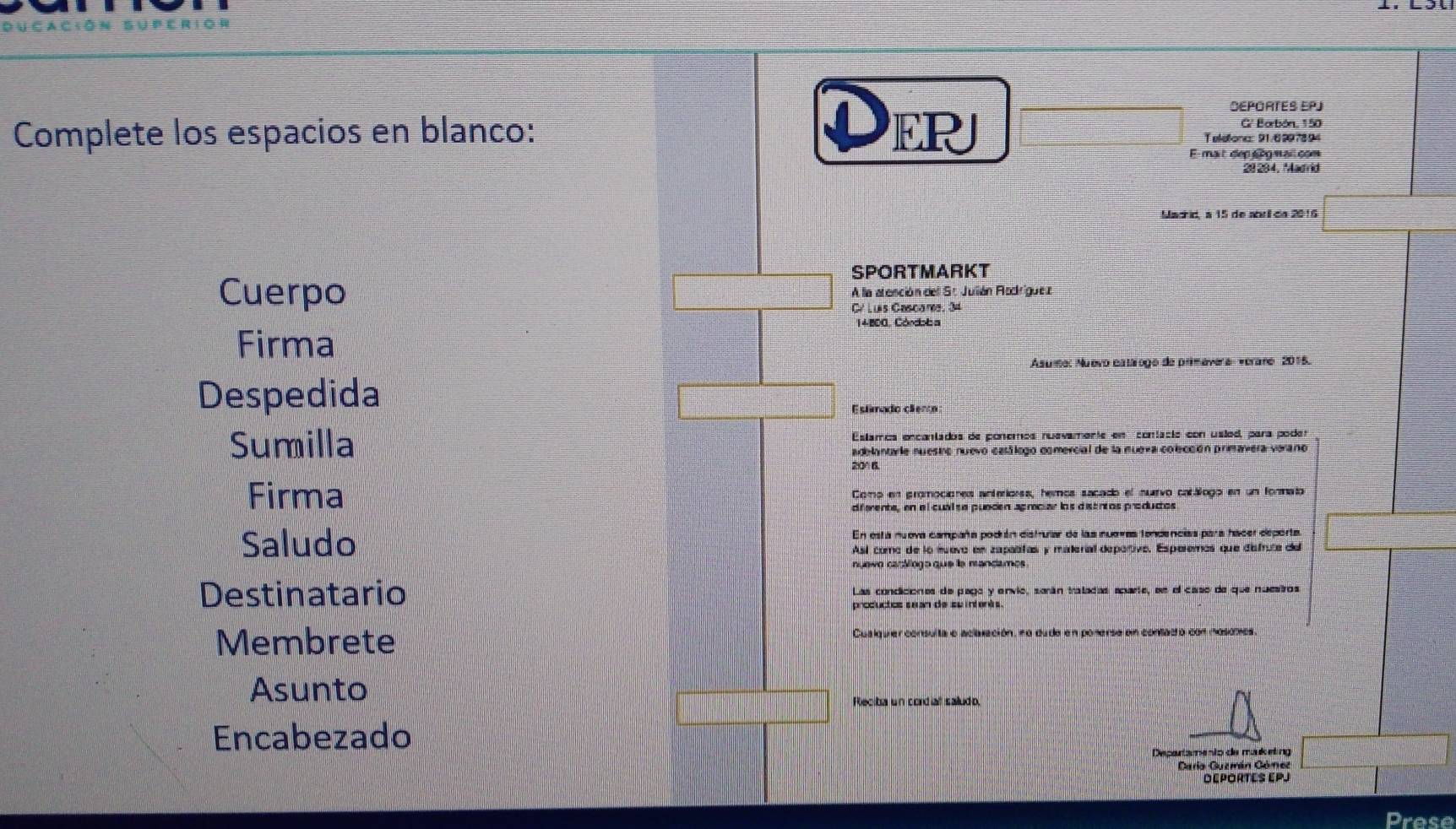 ER 
DEPORTES EPJ 
G' Borbón, 150
Complete los espacios en blanco: Teletona: 91/6997894 
E-mait dep nogmail.com 
29204, Madrid 
Machid, a 15 de abril da 2016 
SPORTMARKT 
Cuerpo A la areación dell St Jullián Rodríguez 
Cé Luis Cascara, 34
1 4 B00, Cóndob = 
Firma 
Asume: Nuevo eatálogo de primevera Verare 2015. 
Despedida 
Eslimado cienta: 
Sumilla Estamos ençantados de ponemos nuevamente em contacio con uslod, para poder 
adelanta le nuestro nuevo casálego comercial de la nueva colección primavera verano
20° B. 
Firma Como en promociones anteriorss, hemos sacado el nuevo catálogo en un formato 
diferents, en el cual se puncen agmciar los discntos producos 
Saludo En esta nuova campaña podián distrular de las nuovas tendencias para hácer deporta 
Así como de lo muevo en zapatifas y materíal depertivo, Esperemos que disfruta del 
Destinatario Las condiciónes de pago y envio, sarán tratadas acarte, sn el caso de que nuestros 
productcs sean de suintents. 
Membrete Cualquer consulta e aclaxación, no dudo en ponerse en contació con mosomes 
Asunto 
Rleciba un cordial saludo. 
Encabezado 
Departamento de maketing 
Cario Guemán Góme 
DéPOrTEs EPJ 
Prese