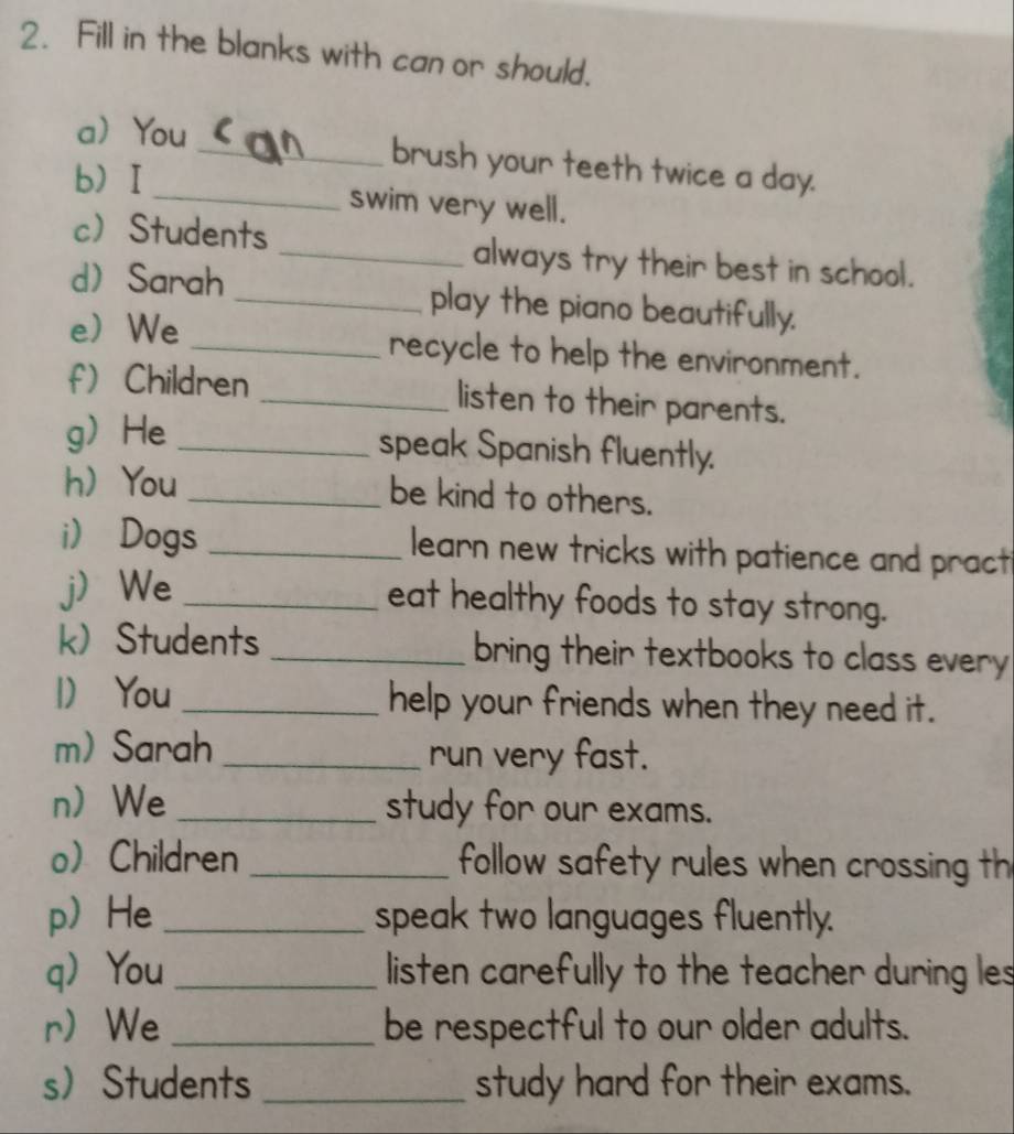 Fill in the blanks with can or should. 
aYou _brush your teeth twice a day. 
bI_ swim very well. 
cStudents _always try their best in school. 
d Sarah _play the piano beautifully. 
eWe _recycle to help the environment. 
f) Children _listen to their parents. 
gHe _speak Spanish fluently. 
h You _be kind to others. 
i) Dogs _learn new tricks with patience and pract 
j) We _eat healthy foods to stay strong. 
k Students _bring their textbooks to class every 
1 You _help your friends when they need it. 
m) Sarah _run very fast. 
nWe _study for our exams. 
o Children _follow safety rules when crossing th 
p He _speak two languages fluently. 
q You _listen carefully to the teacher during les 
r We _be respectful to our older adults. 
sStudents _study hard for their exams.