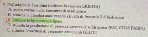 Nell'adipocita l'insulina (indicare la risposta ERRATA)
A. attiva enzimi della biosintesi di acidi grassi
B. stimola la glicolisi aumentando i livelli di fruttosio 2-6 bisfosfato. inibisce la lipoproteina-lipasi
D. stimola la produzione di proteine carriers di acidi grassi (FAT, CD36 FABPs)
E. stimola l'esocitosi di vescicole contenenti GLUT4