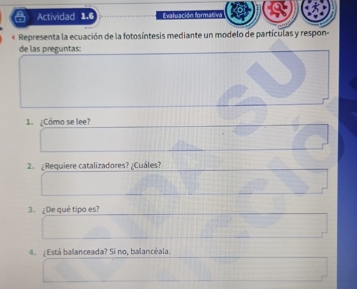 Actividad 1.6 Evaluación formativa 
« Representa la ecuación de la fotosíntesis mediante un modelo de partículas y respon- 
de las preguntas: 
1 ¿Cómo se lee? 
2. ¿Requiere catalizadores? ¿Cuáles? 
3. ¿De qué tipo es? 
4. ¿Está balanceada? Si no, balancéala.