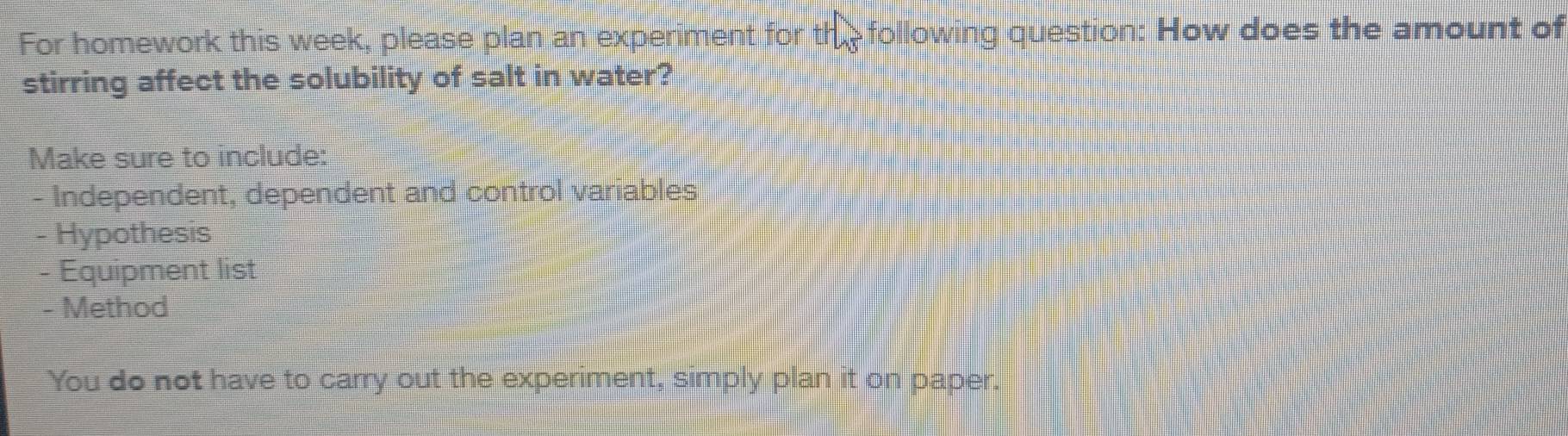 For homework this week, please plan an experiment for the following question: How does the amount of 
stirring affect the solubility of salt in water? 
Make sure to include: 
- Independent, dependent and control variables 
- Hypothesis 
- Equipment list 
- Method 
You do not have to carry out the experiment, simply plan it on paper.